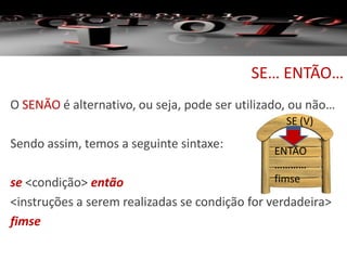 SE… ENTÃO…
O SENÃO é alternativo, ou seja, pode ser utilizado, ou não…
Sendo assim, temos a seguinte sintaxe:
se <condição> então
<instruções a serem realizadas se condição for verdadeira>
fimse
SE (V)
ENTÃO
…………
fimse
 