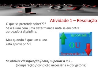 Atividade 1 – Resolução
O que se pretende saber???
Se o aluno com uma determinada nota se encontra
aprovado à disciplina.
Mas quando é que um aluno
está aprovado???
Se obtiver classificação (nota) superior a 9.5 …
(comparação / condição necessária e obrigatória)
 