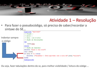 Atividade 1 – Resolução
• Para fazer o pseudocódigo, só precisa de saber/recordar a
sintaxe do SE…
Indentar sempre
o código
Ou seja, fazer tabulações dentro do se, para melhor visibilidade / leitura do código …
 
