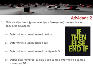 Atividade 2
1. Elabore algoritmos (pseudocódigo e fluxograma) que resolva as
seguintes situações:
a) Determine se um número é positivo
a) Determine se um número é par.
a) Determine se um número é múltiplo de 5.
a) Dados dois números, calcule a sua soma e informe se a soma é
maior que 10.
 