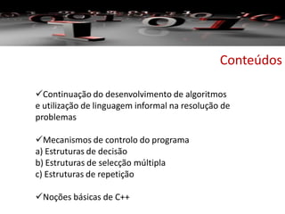 Conteúdos
Continuação do desenvolvimento de algoritmos
e utilização de linguagem informal na resolução de
problemas
Mecanismos de controlo do programa
a) Estruturas de decisão
b) Estruturas de selecção múltipla
c) Estruturas de repetição
Noções básicas de C++
 