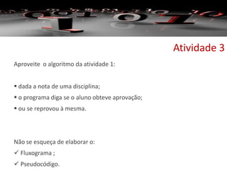 Aproveite o algoritmo da atividade 1:
 dada a nota de uma disciplina;
 o programa diga se o aluno obteve aprovação;
 ou se reprovou à mesma.
Não se esqueça de elaborar o:
 Fluxograma ;
 Pseudocódigo.
Atividade 3
 