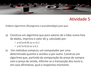 Elabore algoritmos (fluxograma e pseudocódigo) para que:
a) Construa um algoritmo que para valores de x lidos numa lista
de dados, imprima o valor de y, calculado por:
• y=0.5x+0.95 se x<=2.1
• y=0.7x+0.53 se x>2.1
b) Um indivíduo comprou um computador por uma
determinada quantia e vendeu-a por outra. Construa um
algoritmo que, partindo da comparação do preço de compra
com o preço de venda, informe se a transacção deu lucro e,
em caso afirmativo, qual o respectivo montante.
Atividade 5
 