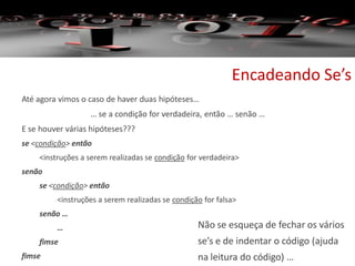 Encadeando Se’s
Até agora vimos o caso de haver duas hipóteses…
… se a condição for verdadeira, então … senão …
E se houver várias hipóteses???
se <condição> então
<instruções a serem realizadas se condição for verdadeira>
senão
se <condição> então
<instruções a serem realizadas se condição for falsa>
senão …
…
fimse
fimse
Não se esqueça de fechar os vários
se’s e de indentar o código (ajuda
na leitura do código) …
 