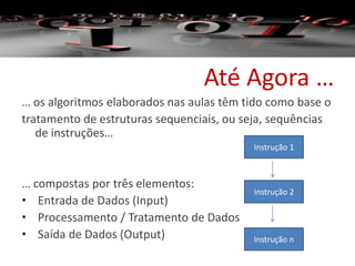 Até Agora …
… os algoritmos elaborados nas aulas têm tido como base o
tratamento de estruturas sequenciais, ou seja, sequências
de instruções…
… compostas por três elementos:
• Entrada de Dados (Input)
• Processamento / Tratamento de Dados
• Saída de Dados (Output)
Instrução 1
Instrução n
Instrução 2
 