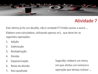 Este último já foi um desafio, não é verdade??? Então vamos a outro …
Elabore uma calculadora, utilizando apenas se’s, que deve ter as
seguintes operações:
1. Adição
2. Subtracção
3. Multiplicação
4. Divisão
5. Exponenciação
6. Resto da divisão
7. Raiz quadrada
Atividade 7
Sugestão: elabore um menu
em que atribui um número à
operação que deseja realizar …
 