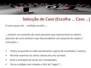 Selecção de Caso (Escolha … Caso …)
É como quem diz … múltipla escolha …
… existem um conjunto de casos possíveis que representam os valores
possíveis de uma variável e que desencadeiam um conjunto de acções /
instruções ...
 Utiliza-se quando se sabe exactamente a gama de resultados / valores;
 Permite examinar os vários valores de uma variável;
 Evita a utilização de vários se’s encadeados;
 Torna o código mais simples e fácil de “seguir”…
 