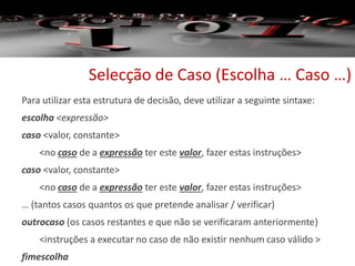 Selecção de Caso (Escolha … Caso …)
Para utilizar esta estrutura de decisão, deve utilizar a seguinte sintaxe:
escolha <expressão>
caso <valor, constante>
<no caso de a expressão ter este valor, fazer estas instruções>
caso <valor, constante>
<no caso de a expressão ter este valor, fazer estas instruções>
… (tantos casos quantos os que pretende analisar / verificar)
outrocaso (os casos restantes e que não se verificaram anteriormente)
<instruções a executar no caso de não existir nenhum caso válido >
fimescolha
 
