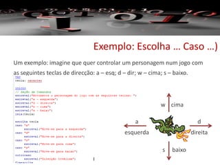 Exemplo: Escolha … Caso …)
Um exemplo: imagine que quer controlar um personagem num jogo com
as seguintes teclas de direcção: a – esq; d – dir; w – cima; s – baixo.
d
direita
w cima
a
esquerda
s baixo
 