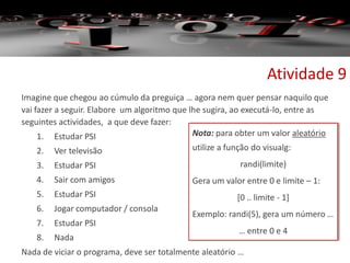 Imagine que chegou ao cúmulo da preguiça … agora nem quer pensar naquilo que
vai fazer a seguir. Elabore um algoritmo que lhe sugira, ao executá-lo, entre as
seguintes actividades, a que deve fazer:
1. Estudar PSI
2. Ver televisão
3. Estudar PSI
4. Sair com amigos
5. Estudar PSI
6. Jogar computador / consola
7. Estudar PSI
8. Nada
Nada de viciar o programa, deve ser totalmente aleatório …
Atividade 9
Nota: para obter um valor aleatório
utilize a função do visualg:
randi(limite)
Gera um valor entre 0 e limite – 1:
[0 .. limite - 1]
Exemplo: randi(5), gera um número …
… entre 0 e 4
 