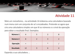 Mais um revivalismo… na actividade 14 elaborou uma calculadora baseada
num menu com um conjunto de se’s encadeados. Pretende-se agora que
crie uma calculadora simples em que lê os números e o sinal da operação
para obter o resultado final. Exemplos:
Expanda a sua calculadora …
Atividade 11
Número 1 4 5 2 8
Número 2 8 2 3 2
Operação + - * /
Resultado 12 3 6 4
 