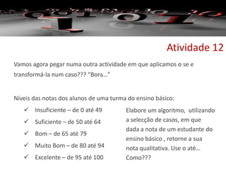 Vamos agora pegar numa outra actividade em que aplicamos o se e
transformá-la num caso??? “Bora…”
Níveis das notas dos alunos de uma turma do ensino básico:
 Insuficiente – de 0 até 49
 Suficiente – de 50 até 64
 Bom – de 65 até 79
 Muito Bom – de 80 até 94
 Excelente – de 95 até 100
Atividade 12
Elabore um algoritmo, utilizando
a selecção de casos, em que
dada a nota de um estudante do
ensino básico , retorne a sua
nota qualitativa. Use o até…
Como???
 