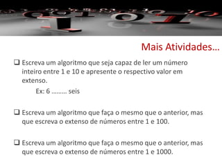  Escreva um algoritmo que seja capaz de ler um número
inteiro entre 1 e 10 e apresente o respectivo valor em
extenso.
Ex: 6 ……… seis
 Escreva um algoritmo que faça o mesmo que o anterior, mas
que escreva o extenso de números entre 1 e 100.
 Escreva um algoritmo que faça o mesmo que o anterior, mas
que escreva o extenso de números entre 1 e 1000.
Mais Atividades…
 