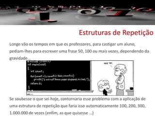 Estruturas de Repetição
Longe vão os tempos em que os professores, para castigar um aluno,
pediam-lhes para escrever uma frase 50, 100 ou mais vezes, dependendo da
gravidade…
Se soubesse o que sei hoje, contornaria esse problema com a aplicação de
uma estrutura de repetição que faria isso automaticamente 100, 200, 300,
1.000.000 de vezes (enfim, as que quisesse …)
 