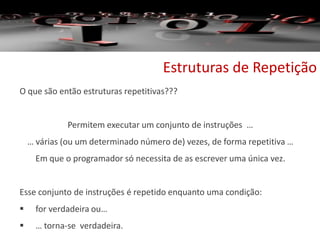 Estruturas de Repetição
O que são então estruturas repetitivas???
Permitem executar um conjunto de instruções …
… várias (ou um determinado número de) vezes, de forma repetitiva …
Em que o programador só necessita de as escrever uma única vez.
Esse conjunto de instruções é repetido enquanto uma condição:
 for verdadeira ou…
 … torna-se verdadeira.
 