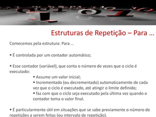 Estruturas de Repetição – Para …
Comecemos pela estrutura: Para …
 É controlada por um contador automático;
 Esse contador (variável), que conta o número de vezes que o ciclo é
executado:
 Assume um valor inicial;
 Incrementado (ou decrementado) automaticamente de cada
vez que o ciclo é executado, até atingir o limite definido;
 faz com que o ciclo seja executado pela última vez quando o
contador toma o valor final.
 É particularmente útil em situações que se sabe previamente o número de
repetições a serem feitas (ou intervalo de repetição).
 