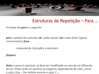 Estruturas de Repetição – Para …
A sintaxe do para é a seguinte:
para <variável de controlo> de <valor inicial> ate <valor final> [passo
<incremento>] faca
<conjunto de instruções a executar>
fimpara
Nota: o passo é opcional, só deve ser modificado no caso de ser diferente
de um. Pode ainda ser positivo ou negativo, dependendo do valor_inicial
e valor_fina … Por defeito assume o valor 1 …
 
