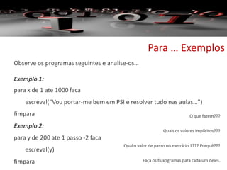 Para … Exemplos
Observe os programas seguintes e analise-os…
Exemplo 1:
para x de 1 ate 1000 faca
escreval(“Vou portar-me bem em PSI e resolver tudo nas aulas…”)
fimpara
Exemplo 2:
para y de 200 ate 1 passo -2 faca
escreval(y)
fimpara
O que fazem???
Quais os valores implícitos???
Qual o valor de passo no exercício 1??? Porquê???
Faça os fluxogramas para cada um deles.
 