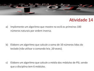 a) Implemente um algoritmo que mostre no ecrã os primeiros 100
números naturais por ordem inversa.
b) Elabore um algoritmo que calcule a soma de 10 números lidos do
teclado (não utilizar o comando leia ,10 vezes).
c) Elabore um algoritmo que calcule a média dos módulos de PSI, sendo
que a disciplina tem 6 módulos.
Atividade 14
 