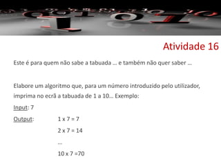 Este é para quem não sabe a tabuada … e também não quer saber …
Elabore um algoritmo que, para um número introduzido pelo utilizador,
imprima no ecrã a tabuada de 1 a 10… Exemplo:
Input: 7
Output: 1 x 7 = 7
2 x 7 = 14
…
10 x 7 =70
Atividade 16
 