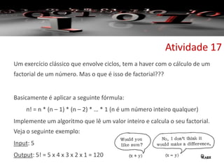 Um exercício clássico que envolve ciclos, tem a haver com o cálculo de um
factorial de um número. Mas o que é isso de factorial???
Basicamente é aplicar a seguinte fórmula:
n! = n * (n – 1) * (n – 2) * … * 1 (n é um número inteiro qualquer)
Implemente um algoritmo que lê um valor inteiro e calcula o seu factorial.
Veja o seguinte exemplo:
Input: 5
Output: 5! = 5 x 4 x 3 x 2 x 1 = 120
Atividade 17
 