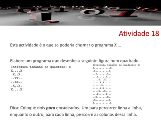 Esta actividade é o que se poderia chamar o programa X …
Elabore um programa que desenhe a seguinte figura num quadrado
Dica: Coloque dois para encadeados. Um para percorrer linha a linha,
enquanto o outro, para cada linha, percorre as colunas dessa linha.
Atividade 18
 