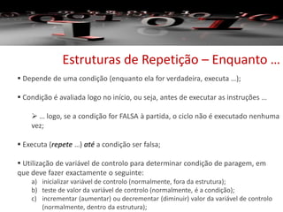 Estruturas de Repetição – Enquanto …
 Depende de uma condição (enquanto ela for verdadeira, executa …);
 Condição é avaliada logo no início, ou seja, antes de executar as instruções …
 … logo, se a condição for FALSA à partida, o ciclo não é executado nenhuma
vez;
 Executa (repete …) até a condição ser falsa;
 Utilização de variável de controlo para determinar condição de paragem, em
que deve fazer exactamente o seguinte:
a) inicializar variável de controlo (normalmente, fora da estrutura);
b) teste de valor da variável de controlo (normalmente, é a condição);
c) incrementar (aumentar) ou decrementar (diminuir) valor da variável de controlo
(normalmente, dentro da estrutura);
 