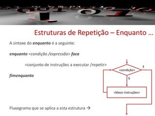 Estruturas de Repetição – Enquanto …
A sintaxe do enquanto é a seguinte:
enquanto <condição /expressão> faca
<conjunto de instruções a executar /repetir>
fimenquanto
Fluxograma que se aplica a esta estrutura 
<condição>
V
F
<bloco instruções>
 