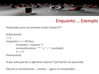 Enquanto … Exemplo
Preparados para um exemplo muito simples???
leia(numero)
i <-1
enquanto ( i <= 10) faca
resultado <- numero * i
escreval(numero, " * “, i, " = “, resultado)
i<- i +1
fimenquanto
O que acha que faz o algoritmo anterior? (já fizeram um parecido)
Execute-o mentalmente … eeeeee … agora no computador …
 