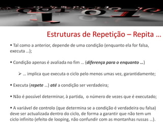 Estruturas de Repetição – Repita …
 Tal como a anterior, depende de uma condição (enquanto ela for falsa,
executa …);
 Condição apenas é avaliada no fim … (diferença para o enquanto …)
 … implica que executa o ciclo pelo menos umas vez, garantidamente;
 Executa (repete …) até a condição ser verdadeira;
 Não é possível determinar, à partida, o número de vezes que é executado;
 A variável de controlo (que determina se a condição é verdadeira ou falsa)
deve ser actualizada dentro do ciclo, de forma a garantir que não tem um
ciclo infinito (efeito de looping, não confundir com as montanhas russas …).
 