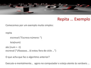 Repita … Exemplo
Comecemos por um exemplo muito simples:
repita
escreval (“Escreva número: ”)
leia(num)
ate (num = -1)
escreval (“Ufaaaaaa… Já estou fora do ciclo …”)
O que acha que faz o algoritmo anterior?
Execute-o mentalmente… agora no computador e esteja atento às variáveis …
 