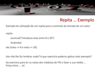 Repita … Exemplo
Exemplo da utilização de um repita para o controlo da entrada de um valor:
repita
escreval(“Introduza nota entre 0 e 20”)
leia(nota)
ate (nota => 0 e nota <= 20)
Isto não lhe faz lembrar nada? A que exercício poderia aplicar este exemplo?
Ao exercício para ler as notas dos módulos de PSI e fazer a sua média …
Força nisso … :o)
 