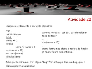 Observe atentamente o seguinte algoritmo:
Acha que funciona ou tem algum “bug”? Se acha que tem um bug, qual e
como o poderia solucionar.
Atividade 20
var
soma: inteiro
inicio
soma  1
repita
soma  soma + 2
ate (soma = 10)
escreva (soma)
fimalgoritmo
A soma nunca vai ser 10… para funcionar
teria de fazer:
…
ate (soma > 10)
…
Desta forma não afecta o resultado final e
já não terá um ciclo infinito .
 