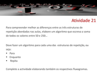 Para compreender melhor as diferenças entre as três estruturas de
repetição abordadas nas aulas, elabore um algoritmo que escreva a soma
de todos os valores entre 50 e 250…
Deve fazer um algoritmo para cada uma das estruturas de repetição, ou
seja:
 Para
 Enquanto
 Repita
Complete a actividade elaborando também os respectivos fluxogramas.
Atividade 21
 