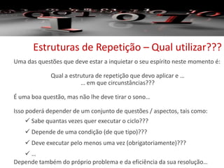 Estruturas de Repetição – Qual utilizar???
Uma das questões que deve estar a inquietar o seu espírito neste momento é:
Qual a estrutura de repetição que devo aplicar e …
… em que circunstâncias???
É uma boa questão, mas não lhe deve tirar o sono…
Isso poderá depender de um conjunto de questões / aspectos, tais como:
 Sabe quantas vezes quer executar o ciclo???
 Depende de uma condição (de que tipo)???
 Deve executar pelo menos uma vez (obrigatoriamente)???
 …
Depende também do próprio problema e da eficiência da sua resolução…
 