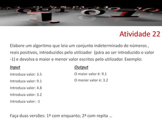 Elabore um algoritmo que leia um conjunto indeterminado de números ,
reais positivos, introduzidos pelo utilizador (pára ao ser introduzido o valor
-1) e devolva o maior e menor valor escritos pelo utilizador. Exemplo:
Input
Introduza valor: 3.5
Introduza valor: 9.1
Introduza valor: 4.8
Introduza valor: 3.2
Introduza valor: -1
Faça duas versões: 1ª com enquanto; 2ª com repita …
Atividade 22
Output
O maior valor é: 9.1
O menor valor é: 3.2
 