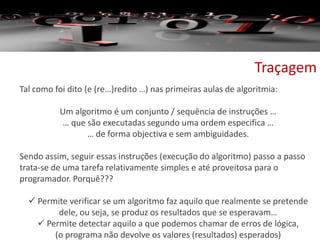 Traçagem
Tal como foi dito (e (re…)redito …) nas primeiras aulas de algoritmia:
Um algoritmo é um conjunto / sequência de instruções …
… que são executadas segundo uma ordem especifica …
… de forma objectiva e sem ambiguidades.
Sendo assim, seguir essas instruções (execução do algoritmo) passo a passo
trata-se de uma tarefa relativamente simples e até proveitosa para o
programador. Porquê???
 Permite verificar se um algoritmo faz aquilo que realmente se pretende
dele, ou seja, se produz os resultados que se esperavam…
 Permite detectar aquilo a que podemos chamar de erros de lógica,
(o programa não devolve os valores (resultados) esperados)
 