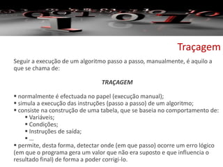 Traçagem
Seguir a execução de um algoritmo passo a passo, manualmente, é aquilo a
que se chama de:
TRAÇAGEM
 normalmente é efectuada no papel (execução manual);
 simula a execução das instruções (passo a passo) de um algoritmo;
 consiste na construção de uma tabela, que se baseia no comportamento de:
 Variáveis;
 Condições;
 Instruções de saída;
 …
 permite, desta forma, detectar onde (em que passo) ocorre um erro lógico
(em que o programa gera um valor que não era suposto e que influencia o
resultado final) de forma a poder corrigi-lo.
 