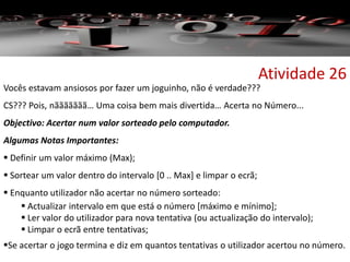 Atividade 26
Vocês estavam ansiosos por fazer um joguinho, não é verdade???
CS??? Pois, nããããããã… Uma coisa bem mais divertida… Acerta no Número...
Objectivo: Acertar num valor sorteado pelo computador.
Algumas Notas Importantes:
 Definir um valor máximo (Max);
 Sortear um valor dentro do intervalo [0 .. Max] e limpar o ecrã;
 Enquanto utilizador não acertar no número sorteado:
 Actualizar intervalo em que está o número [máximo e mínimo];
 Ler valor do utilizador para nova tentativa (ou actualização do intervalo);
 Limpar o ecrã entre tentativas;
Se acertar o jogo termina e diz em quantos tentativas o utilizador acertou no número.
 