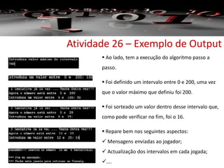 Atividade 26 – Exemplo de Output
 Ao lado, tem a execução do algoritmo passo a
passo.
 Foi definido um intervalo entre 0 e 200, uma vez
que o valor máximo que definiu foi 200.
 Foi sorteado um valor dentro desse intervalo que,
como pode verificar no fim, foi o 16.
 Repare bem nos seguintes aspectos:
 Mensagens enviadas ao jogador;
 Actualização dos intervalos em cada jogada;
….
 