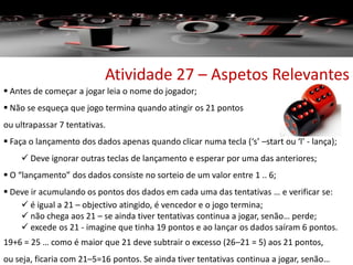  Antes de começar a jogar leia o nome do jogador;
 Não se esqueça que jogo termina quando atingir os 21 pontos
ou ultrapassar 7 tentativas.
 Faça o lançamento dos dados apenas quando clicar numa tecla (‘s’ –start ou ‘l’ - lança);
 Deve ignorar outras teclas de lançamento e esperar por uma das anteriores;
 O “lançamento” dos dados consiste no sorteio de um valor entre 1 .. 6;
 Deve ir acumulando os pontos dos dados em cada uma das tentativas … e verificar se:
 é igual a 21 – objectivo atingido, é vencedor e o jogo termina;
 não chega aos 21 – se ainda tiver tentativas continua a jogar, senão… perde;
 excede os 21 - imagine que tinha 19 pontos e ao lançar os dados saíram 6 pontos.
19+6 = 25 … como é maior que 21 deve subtrair o excesso (26–21 = 5) aos 21 pontos,
ou seja, ficaria com 21–5=16 pontos. Se ainda tiver tentativas continua a jogar, senão…
Atividade 27 – Aspetos Relevantes
 