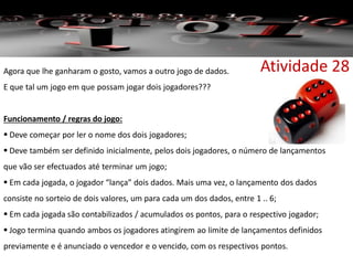 Atividade 28Agora que lhe ganharam o gosto, vamos a outro jogo de dados.
E que tal um jogo em que possam jogar dois jogadores???
Funcionamento / regras do jogo:
 Deve começar por ler o nome dos dois jogadores;
 Deve também ser definido inicialmente, pelos dois jogadores, o número de lançamentos
que vão ser efectuados até terminar um jogo;
 Em cada jogada, o jogador “lança” dois dados. Mais uma vez, o lançamento dos dados
consiste no sorteio de dois valores, um para cada um dos dados, entre 1 .. 6;
 Em cada jogada são contabilizados / acumulados os pontos, para o respectivo jogador;
 Jogo termina quando ambos os jogadores atingirem ao limite de lançamentos definidos
previamente e é anunciado o vencedor e o vencido, com os respectivos pontos.
 