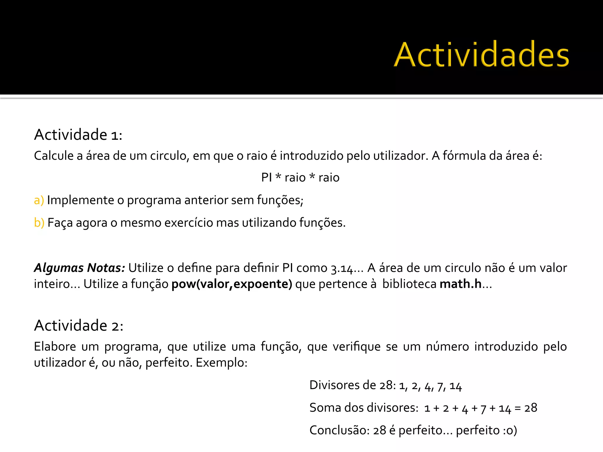 Actividade	
  1:	
  
Calcule	
  a	
  área	
  de	
  um	
  circulo,	
  em	
  que	
  o	
  raio	
  é	
  introduzido	
  pelo	
  utilizador.	
  A	
  fórmula	
  da	
  área	
  é:	
  
PI	
  *	
  raio	
  *	
  raio	
  
a)	
  Implemente	
  o	
  programa	
  anterior	
  sem	
  funções;	
  
b)	
  Faça	
  agora	
  o	
  mesmo	
  exercício	
  mas	
  utilizando	
  funções.	
  
Algumas	
  Notas:	
  Utilize	
  o	
  deﬁne	
  para	
  deﬁnir	
  PI	
  como	
  3.14…	
  A	
  área	
  de	
  um	
  circulo	
  não	
  é	
  um	
  valor	
  
inteiro…	
  Utilize	
  a	
  função	
  pow(valor,expoente)	
  que	
  pertence	
  à	
  	
  biblioteca	
  math.h…	
  
	
  
Actividade	
  2:	
  
Elabore	
   um	
   programa,	
   que	
   utilize	
   uma	
   função,	
   que	
   veriﬁque	
   se	
   um	
   número	
   introduzido	
   pelo	
  
utilizador	
  é,	
  ou	
  não,	
  perfeito.	
  Exemplo:	
  
	
   	
   	
   	
   	
  Divisores	
  de	
  28:	
  1,	
  2,	
  4,	
  7,	
  14	
  
	
   	
   	
   	
   	
  Soma	
  dos	
  divisores:	
  	
  1	
  +	
  2	
  +	
  4	
  +	
  7	
  +	
  14	
  =	
  28	
  
	
   	
   	
   	
   	
  Conclusão:	
  28	
  é	
  perfeito…	
  perfeito	
  :o)	
  
 