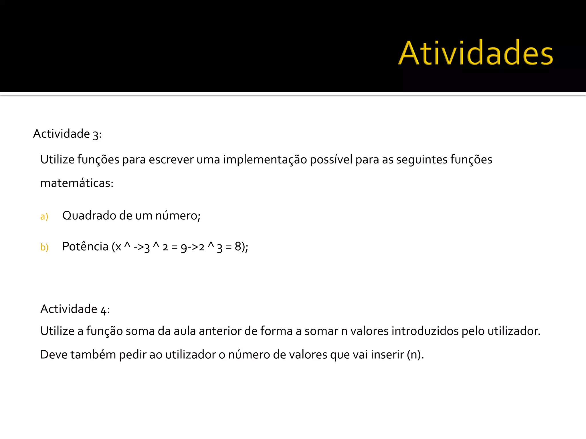 Actividade	
  3:	
  
Utilize	
  funções	
  para	
  escrever	
  uma	
  implementação	
  possível	
  para	
  as	
  seguintes	
  funções	
  
matemáticas:	
  	
  
	
  
a)  Quadrado	
  de	
  um	
  número;	
  
	
  
b)  Potência	
  (x	
  ^	
  -­‐>3	
  ^	
  2	
  =	
  9-­‐>2	
  ^	
  3	
  =	
  8);	
  	
  
Actividade	
  4:	
  	
  
Utilize	
  a	
  função	
  soma	
  da	
  aula	
  anterior	
  de	
  forma	
  a	
  somar	
  n	
  valores	
  introduzidos	
  pelo	
  utilizador.	
  
Deve	
  também	
  pedir	
  ao	
  utilizador	
  o	
  número	
  de	
  valores	
  que	
  vai	
  inserir	
  (n).	
  	
  
	
  
	
  
 
