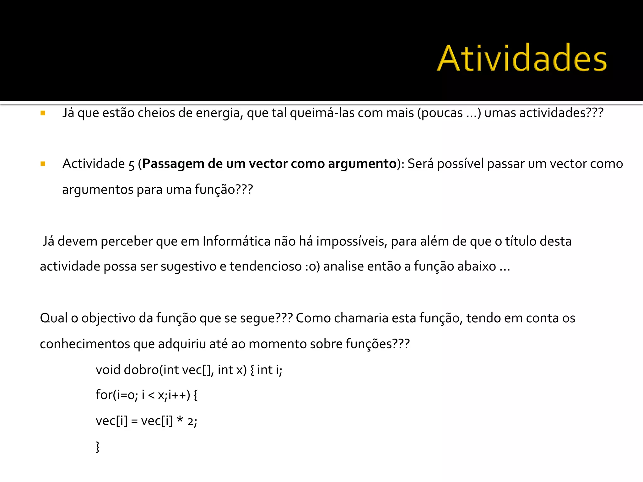 ¡  Já	
  que	
  estão	
  cheios	
  de	
  energia,	
  que	
  tal	
  queimá-­‐las	
  com	
  mais	
  (poucas	
  ...)	
  umas	
  actividades???	
  	
  
	
  
¡  Actividade	
  5	
  (Passagem	
  de	
  um	
  vector	
  como	
  argumento):	
  Será	
  possível	
  passar	
  um	
  vector	
  como	
  
argumentos	
  para	
  uma	
  função???	
  	
  
	
  
	
  Já	
  devem	
  perceber	
  que	
  em	
  Informática	
  não	
  há	
  impossíveis,	
  para	
  além	
  de	
  que	
  o	
  título	
  desta	
  
actividade	
  possa	
  ser	
  sugestivo	
  e	
  tendencioso	
  :o)	
  analise	
  então	
  a	
  função	
  abaixo	
  ...	
  	
  
	
  
Qual	
  o	
  objectivo	
  da	
  função	
  que	
  se	
  segue???	
  Como	
  chamaria	
  esta	
  função,	
  tendo	
  em	
  conta	
  os	
  
conhecimentos	
  que	
  adquiriu	
  até	
  ao	
  momento	
  sobre	
  funções???	
  	
  
	
  void	
  dobro(int	
  vec[],	
  int	
  x)	
  {	
  int	
  i;	
  	
  
	
  for(i=0;	
  i	
  <	
  x;i++)	
  {	
  
	
  vec[i]	
  =	
  vec[i]	
  *	
  2;	
  	
  
	
  }	
  
	
  
 