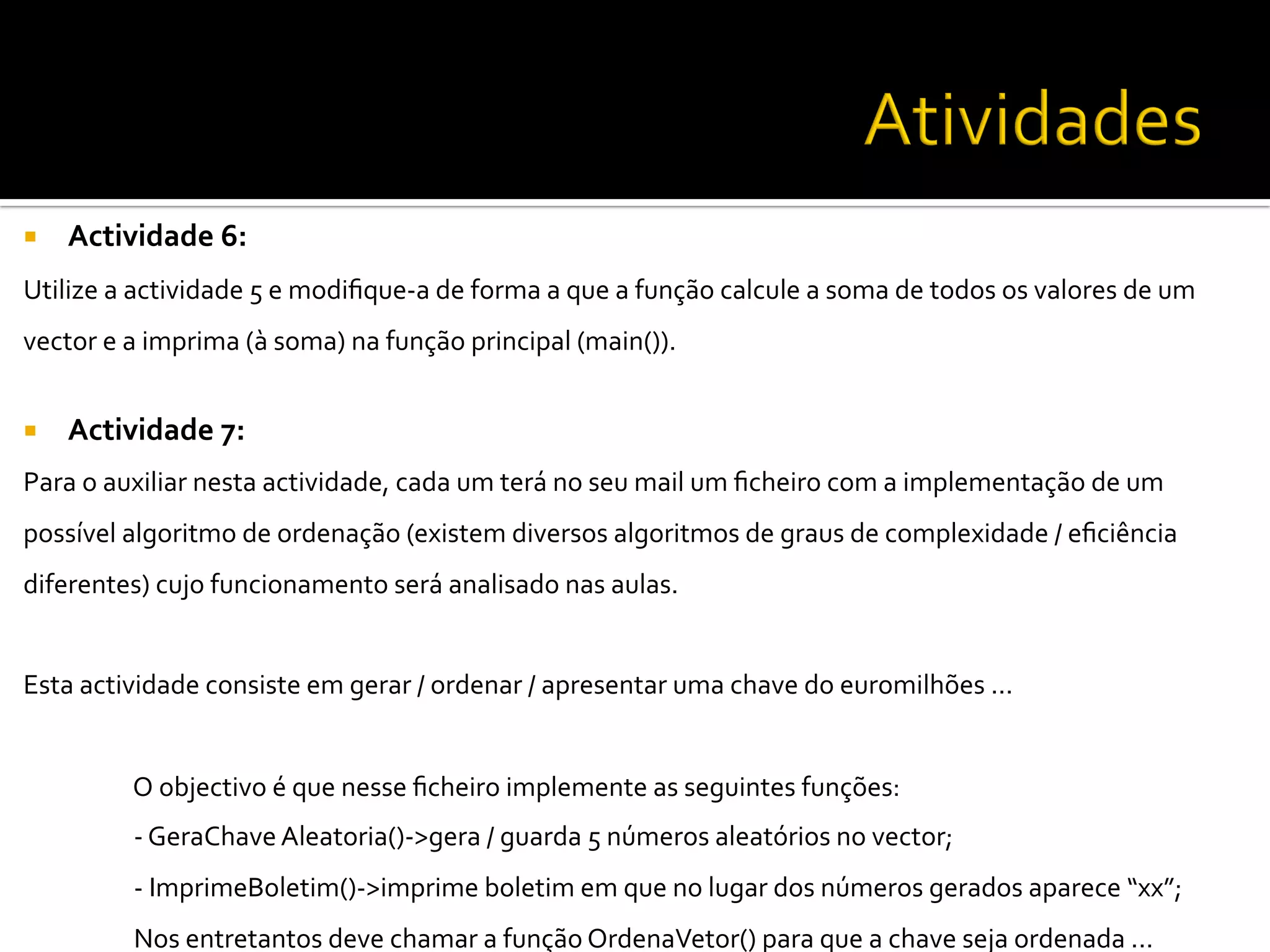  
¡  Actividade	
  6:	
  
Utilize	
  a	
  actividade	
  5	
  e	
  modiﬁque-­‐a	
  de	
  forma	
  a	
  que	
  a	
  função	
  calcule	
  a	
  soma	
  de	
  todos	
  os	
  valores	
  de	
  um	
  
vector	
  e	
  a	
  imprima	
  (à	
  soma)	
  na	
  função	
  principal	
  (main()).	
  	
  
	
  
¡  Actividade	
  7:	
  	
  
Para	
  o	
  auxiliar	
  nesta	
  actividade,	
  cada	
  um	
  terá	
  no	
  seu	
  mail	
  um	
  ﬁcheiro	
  com	
  a	
  implementação	
  de	
  um	
  
possível	
  algoritmo	
  de	
  ordenação	
  (existem	
  diversos	
  algoritmos	
  de	
  graus	
  de	
  complexidade	
  /	
  eﬁciência	
  
diferentes)	
  cujo	
  funcionamento	
  será	
  analisado	
  nas	
  aulas.	
  	
  
	
  
Esta	
  actividade	
  consiste	
  em	
  gerar	
  /	
  ordenar	
  /	
  apresentar	
  uma	
  chave	
  do	
  euromilhões	
  ...	
  	
  
	
  
	
  O	
  objectivo	
  é	
  que	
  nesse	
  ﬁcheiro	
  implemente	
  as	
  seguintes	
  funções:	
  
	
  -­‐	
  GeraChave	
  Aleatoria()-­‐>gera	
  /	
  guarda	
  5	
  números	
  aleatórios	
  no	
  vector;	
  
	
  -­‐	
  ImprimeBoletim()-­‐>imprime	
  boletim	
  em	
  que	
  no	
  lugar	
  dos	
  números	
  gerados	
  aparece	
  “xx”;	
  	
  
	
  Nos	
  entretantos	
  deve	
  chamar	
  a	
  função	
  OrdenaVetor()	
  para	
  que	
  a	
  chave	
  seja	
  ordenada	
  ...	
  	
  
 