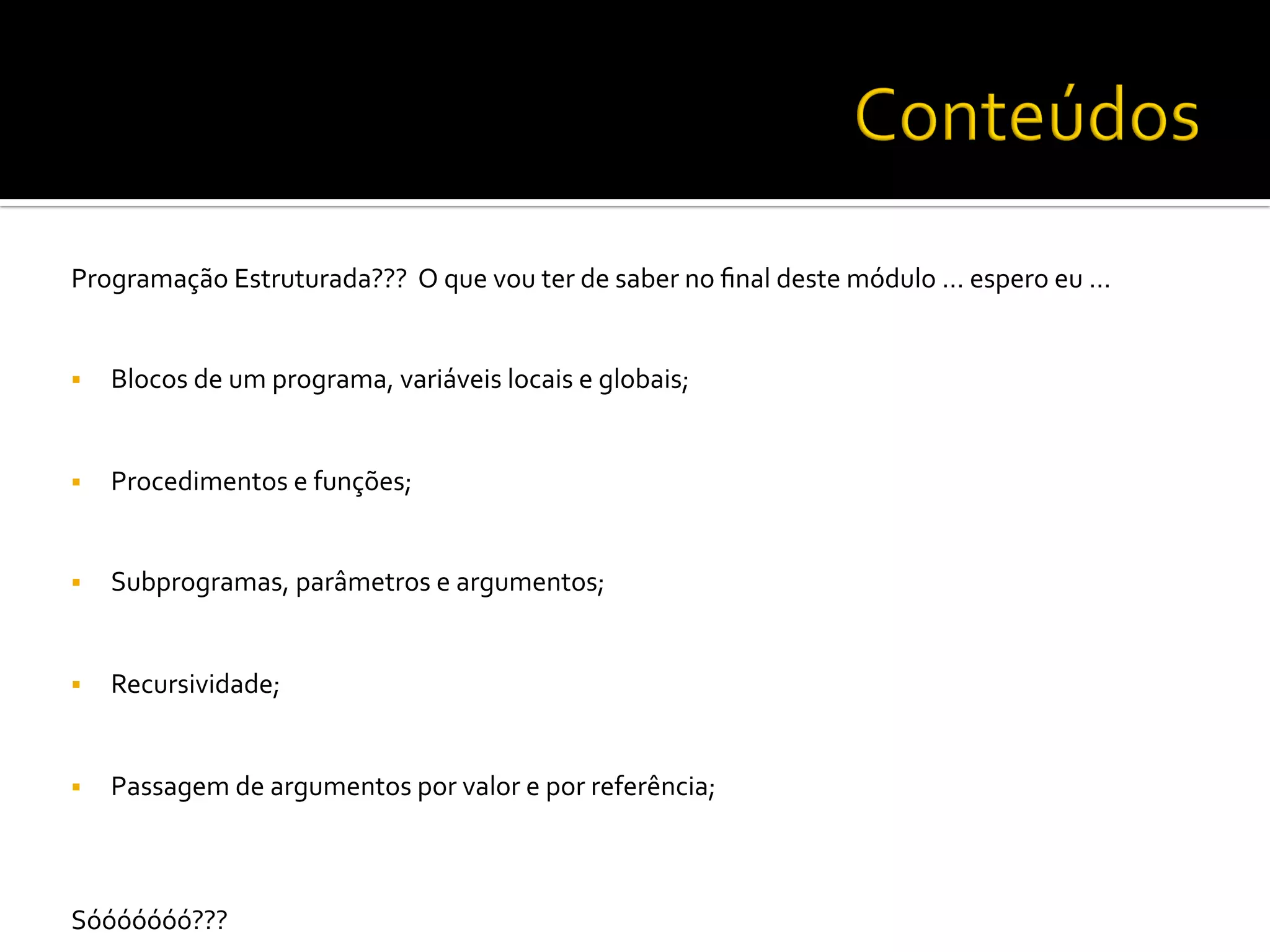 Programação	
  Estruturada???	
  	
  O	
  que	
  vou	
  ter	
  de	
  saber	
  no	
  ﬁnal	
  deste	
  módulo	
  …	
  espero	
  eu	
  …	
  
	
  
	
  
§  Blocos	
  de	
  um	
  programa,	
  variáveis	
  locais	
  e	
  globais;	
  
§  Procedimentos	
  e	
  funções;	
  
§  Subprogramas,	
  parâmetros	
  e	
  argumentos;	
  
§  Recursividade;	
  
§  Passagem	
  de	
  argumentos	
  por	
  valor	
  e	
  por	
  referência;	
  
	
  
	
  
Sóóóóóóó???	
  	
  
 