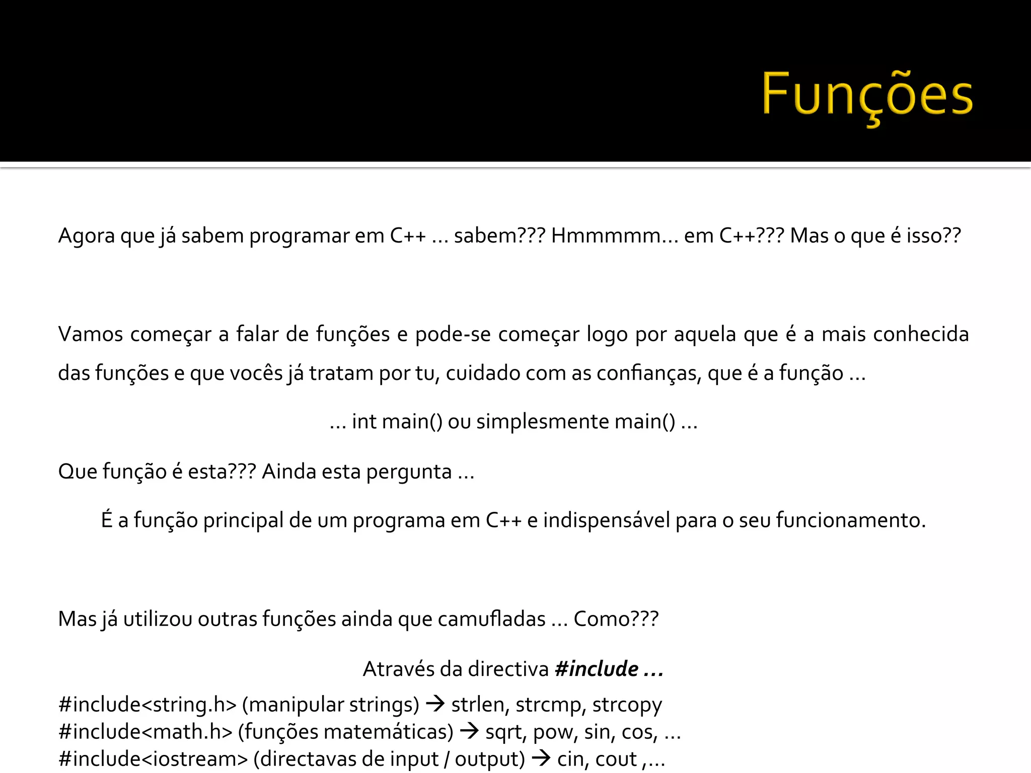 Agora	
  que	
  já	
  sabem	
  programar	
  em	
  C++	
  …	
  sabem???	
  Hmmmmm…	
  em	
  C++???	
  Mas	
  o	
  que	
  é	
  isso??	
  
	
  
Vamos	
  começar	
  a	
  falar	
  de	
  funções	
  e	
  pode-­‐se	
  começar	
  logo	
  por	
  aquela	
  que	
  é	
  a	
  mais	
  conhecida	
  
das	
  funções	
  e	
  que	
  vocês	
  já	
  tratam	
  por	
  tu,	
  cuidado	
  com	
  as	
  conﬁanças,	
  que	
  é	
  a	
  função	
  …	
  
…	
  int	
  main()	
  ou	
  simplesmente	
  main()	
  …	
  
Que	
  função	
  é	
  esta???	
  Ainda	
  esta	
  pergunta	
  …	
  
É	
  a	
  função	
  principal	
  de	
  um	
  programa	
  em	
  C++	
  e	
  indispensável	
  para	
  o	
  seu	
  funcionamento.	
  
	
  
Mas	
  já	
  utilizou	
  outras	
  funções	
  ainda	
  que	
  camuﬂadas	
  …	
  Como???	
  
Através	
  da	
  directiva	
  #include	
  …	
  
#include<string.h>	
  (manipular	
  strings)	
  à	
  strlen,	
  strcmp,	
  strcopy	
  
#include<math.h>	
  (funções	
  matemáticas)	
  à	
  sqrt,	
  pow,	
  sin,	
  cos,	
  …	
  
#include<iostream>	
  (directavas	
  de	
  input	
  /	
  output)	
  à	
  cin,	
  cout	
  ,…	
  
 