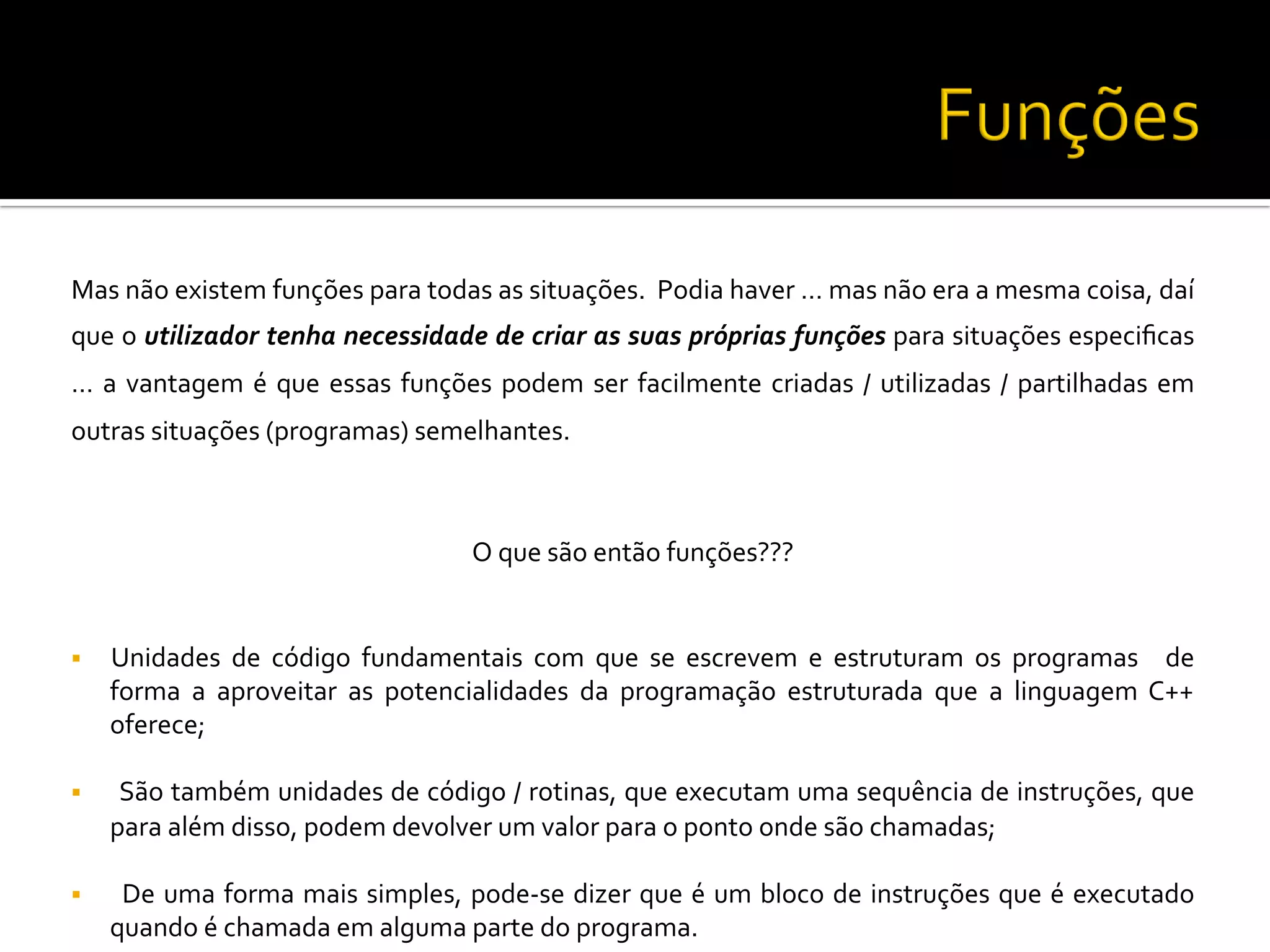 Mas	
  não	
  existem	
  funções	
  para	
  todas	
  as	
  situações.	
  	
  Podia	
  haver	
  …	
  mas	
  não	
  era	
  a	
  mesma	
  coisa,	
  daí	
  
que	
  o	
  utilizador	
  tenha	
  necessidade	
  de	
  criar	
  as	
  suas	
  próprias	
  funções	
  para	
  situações	
  especiﬁcas	
  
…	
  a	
  vantagem	
  é	
  que	
  essas	
  funções	
  podem	
  ser	
  facilmente	
  criadas	
  /	
  utilizadas	
  /	
  partilhadas	
  em	
  
outras	
  situações	
  (programas)	
  semelhantes.	
  	
  
	
  
O	
  que	
  são	
  então	
  funções???	
  
	
  
§  Unidades	
   de	
   código	
   fundamentais	
   com	
   que	
   se	
   escrevem	
   e	
   estruturam	
   os	
   programas	
   	
   de	
  
forma	
   a	
   aproveitar	
   as	
   potencialidades	
   da	
   programação	
   estruturada	
   que	
   a	
   linguagem	
   C++	
  
oferece;	
  
§  	
  São	
  também	
  unidades	
  de	
  código	
  /	
  rotinas,	
  que	
  executam	
  uma	
  sequência	
  de	
  instruções,	
  que	
  
para	
  além	
  disso,	
  podem	
  devolver	
  um	
  valor	
  para	
  o	
  ponto	
  onde	
  são	
  chamadas;	
  
§  	
  De	
  uma	
  forma	
  mais	
  simples,	
  pode-­‐se	
  dizer	
  que	
  é	
  um	
  bloco	
  de	
  instruções	
  que	
  é	
  executado	
  
quando	
  é	
  chamada	
  em	
  alguma	
  parte	
  do	
  programa.	
  
 