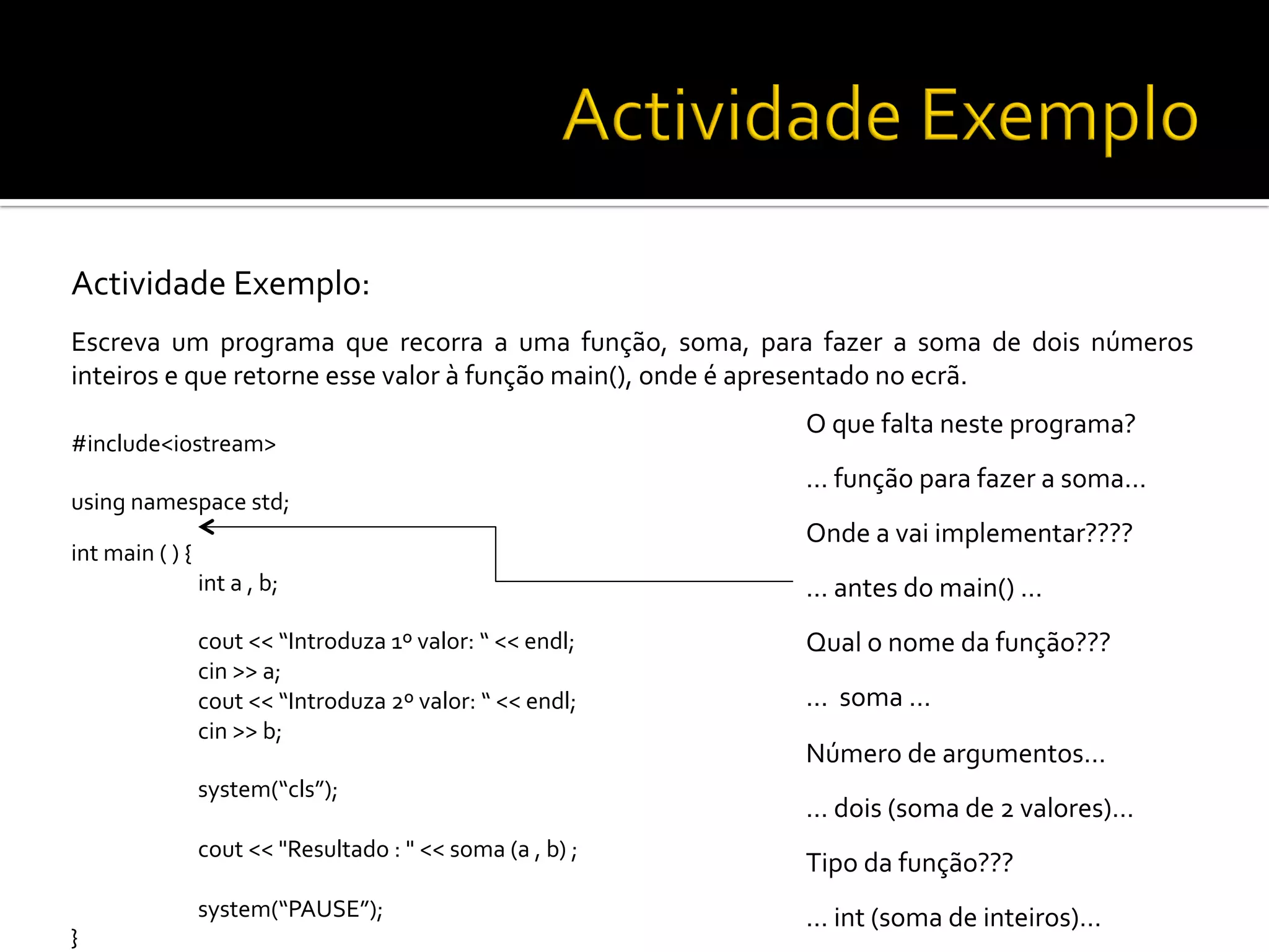 Actividade	
  Exemplo:	
  
Escreva	
   um	
   programa	
   que	
   recorra	
   a	
   uma	
   função,	
   soma,	
   para	
   fazer	
   a	
   soma	
   de	
   dois	
   números	
  
inteiros	
  e	
  que	
  retorne	
  esse	
  valor	
  à	
  função	
  main(),	
  onde	
  é	
  apresentado	
  no	
  ecrã.	
  
	
  
#include<iostream>	
  
	
  
using	
  namespace	
  std;	
  
int	
  main	
  (	
  )	
  {	
  
	
  int	
  a	
  ,	
  b;	
  
	
  
	
  cout	
  <<	
  “Introduza	
  1º	
  valor:	
  “	
  <<	
  endl;	
  
	
  cin	
  >>	
  a;	
  
	
  cout	
  <<	
  “Introduza	
  2º	
  valor:	
  “	
  <<	
  endl;	
  
	
  cin	
  >>	
  b;	
  
	
  
	
  system(“cls”);	
  
	
  
	
  cout	
  <<	
  "Resultado	
  :	
  "	
  <<	
  soma	
  (a	
  ,	
  b)	
  ;	
  
	
  
	
  system(“PAUSE”);	
  
}	
  
O	
  que	
  falta	
  neste	
  programa?	
  
…	
  função	
  para	
  fazer	
  a	
  soma…	
  
Onde	
  a	
  vai	
  implementar????	
  
…	
  antes	
  do	
  main()	
  …	
  
Qual	
  o	
  nome	
  da	
  função???	
  
…	
  	
  soma	
  …	
  
Número	
  de	
  argumentos…	
  
…	
  dois	
  (soma	
  de	
  2	
  valores)…	
  
Tipo	
  da	
  função???	
  
…	
  int	
  (soma	
  de	
  inteiros)…	
  
 